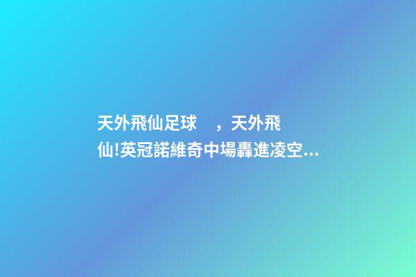 天外飛仙足球，天外飛仙!英冠諾維奇中場轟進凌空無解世界波-第1張-觀點-玄機派